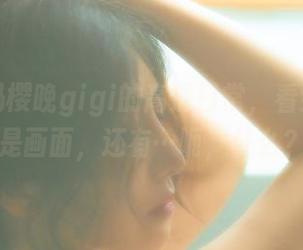 在线解码樱晚gigi的高清日常，看到的不仅是画面，还有…呃，什么？